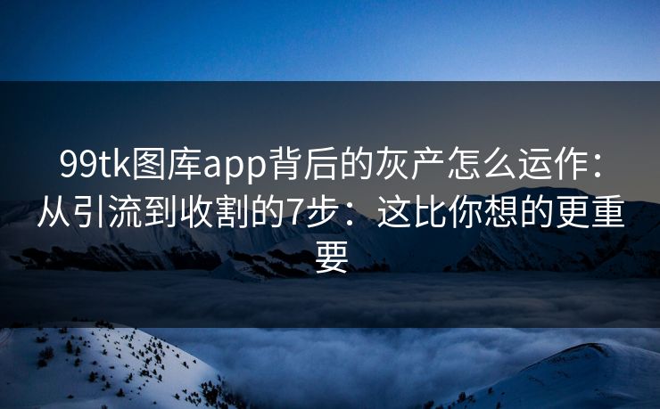 99tk图库app背后的灰产怎么运作：从引流到收割的7步：这比你想的更重要