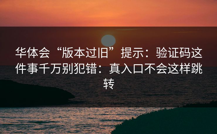 华体会“版本过旧”提示：验证码这件事千万别犯错：真入口不会这样跳转