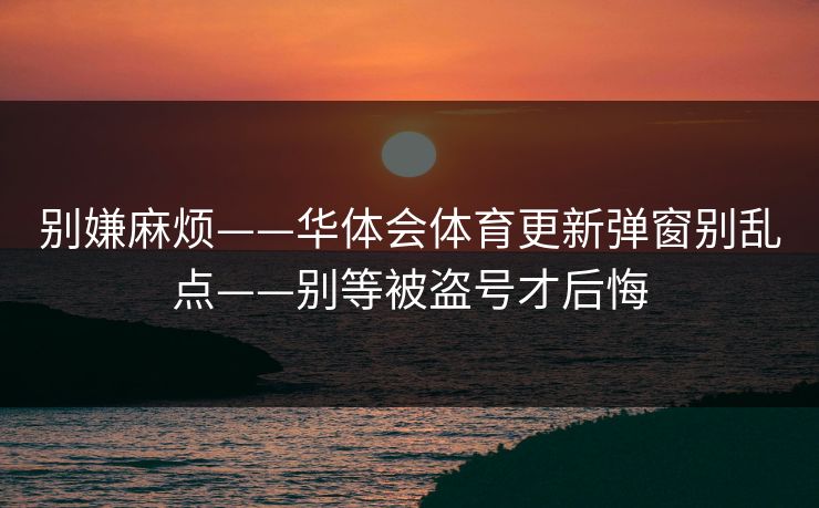 别嫌麻烦——华体会体育更新弹窗别乱点——别等被盗号才后悔