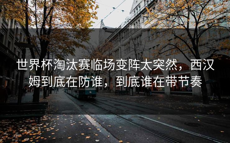 世界杯淘汰赛临场变阵太突然,西汉姆到底在防谁,到底谁在带节奏 世界杯淘汰赛临场变阵太突然,西汉姆到底在防谁,到底谁在带节奏