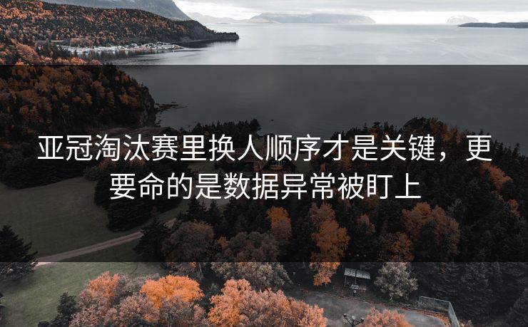 亚冠淘汰赛里换人顺序才是关键,更要命的是数据异常被盯上