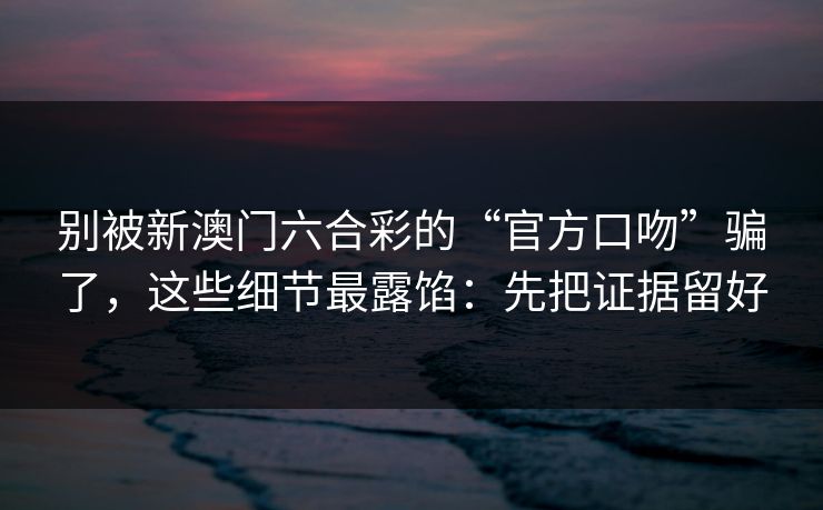 别被新澳门六合彩的“官方口吻”骗了，这些细节最露馅：先把证据留好