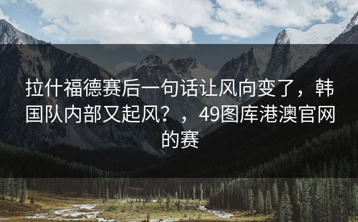 拉什福德赛后一句话让风向变了,韩国队内部又起风?,49图库港澳官网的赛