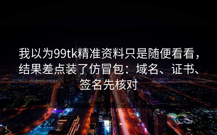 我以为99tk精准资料只是随便看看,结果差点装了仿冒包:域名、证书、签名先核对